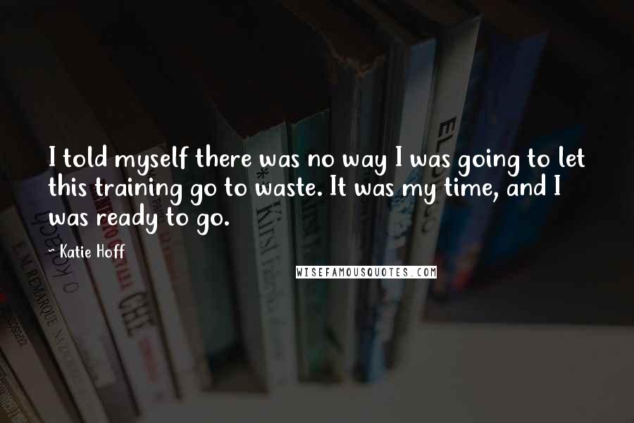 Katie Hoff Quotes: I told myself there was no way I was going to let this training go to waste. It was my time, and I was ready to go.