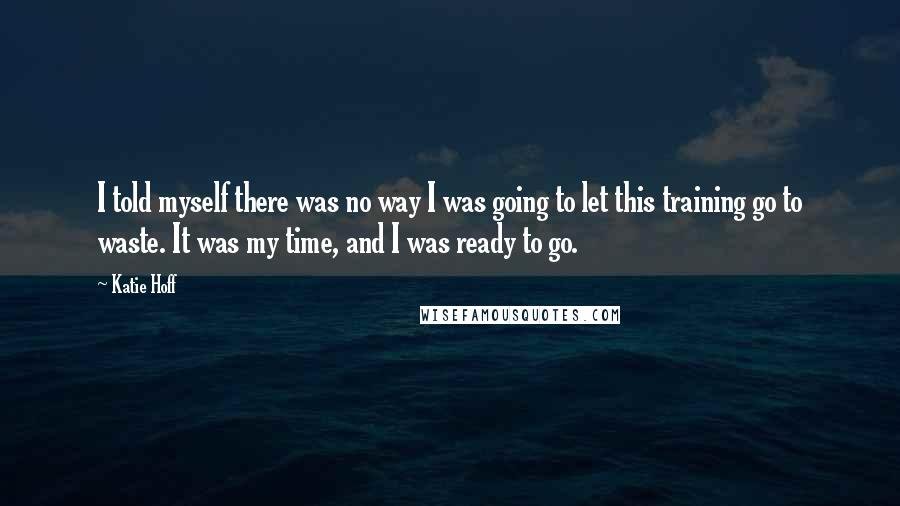 Katie Hoff Quotes: I told myself there was no way I was going to let this training go to waste. It was my time, and I was ready to go.