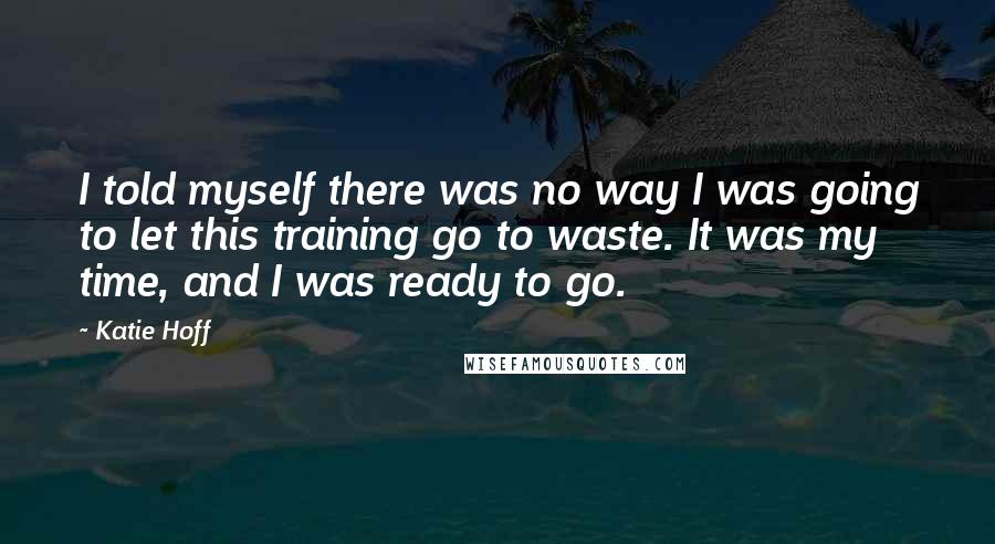 Katie Hoff Quotes: I told myself there was no way I was going to let this training go to waste. It was my time, and I was ready to go.