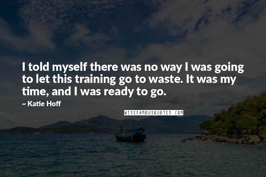 Katie Hoff Quotes: I told myself there was no way I was going to let this training go to waste. It was my time, and I was ready to go.
