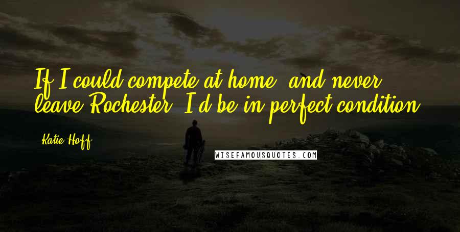 Katie Hoff Quotes: If I could compete at home, and never leave Rochester, I'd be in perfect condition.