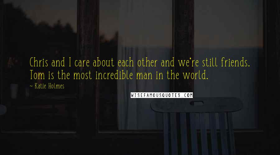 Katie Holmes Quotes: Chris and I care about each other and we're still friends. Tom is the most incredible man in the world.