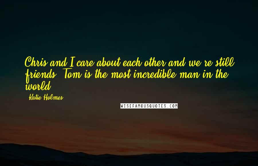 Katie Holmes Quotes: Chris and I care about each other and we're still friends. Tom is the most incredible man in the world.