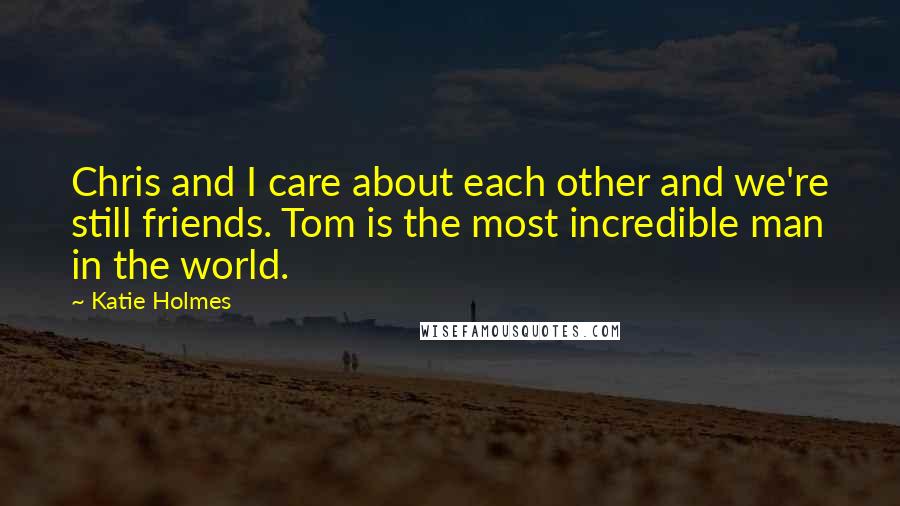 Katie Holmes Quotes: Chris and I care about each other and we're still friends. Tom is the most incredible man in the world.
