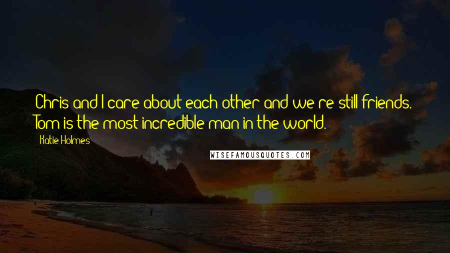 Katie Holmes Quotes: Chris and I care about each other and we're still friends. Tom is the most incredible man in the world.