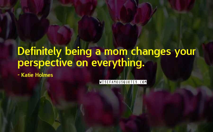 Katie Holmes Quotes: Definitely being a mom changes your perspective on everything.