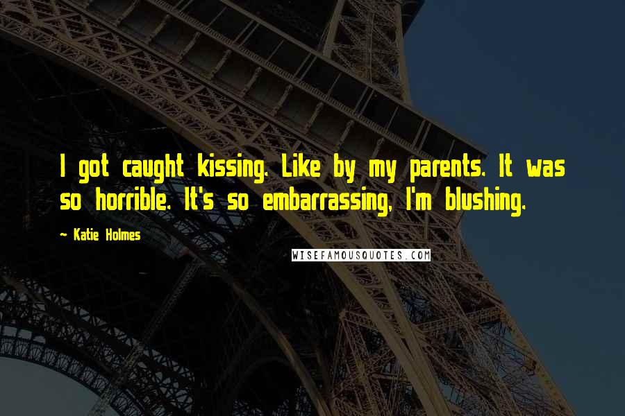 Katie Holmes Quotes: I got caught kissing. Like by my parents. It was so horrible. It's so embarrassing, I'm blushing.
