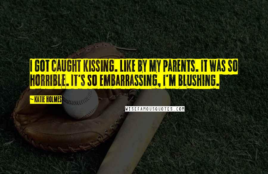 Katie Holmes Quotes: I got caught kissing. Like by my parents. It was so horrible. It's so embarrassing, I'm blushing.