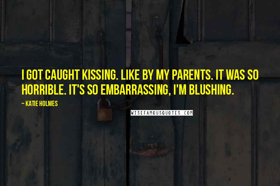 Katie Holmes Quotes: I got caught kissing. Like by my parents. It was so horrible. It's so embarrassing, I'm blushing.