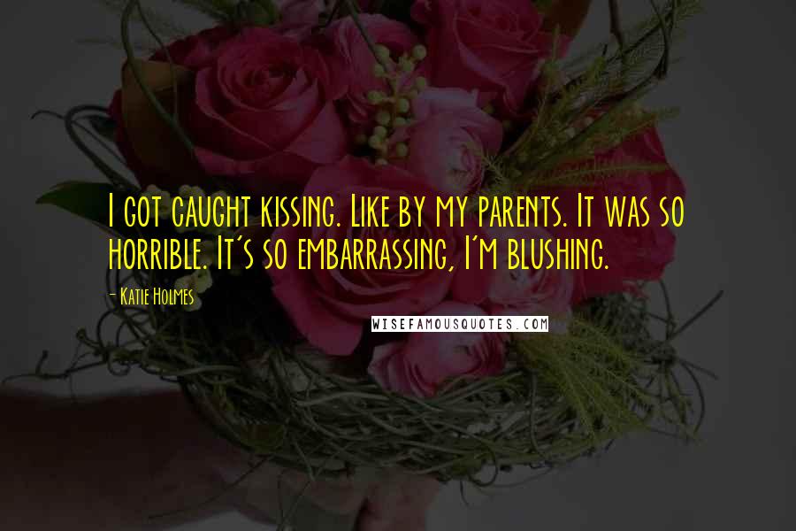 Katie Holmes Quotes: I got caught kissing. Like by my parents. It was so horrible. It's so embarrassing, I'm blushing.