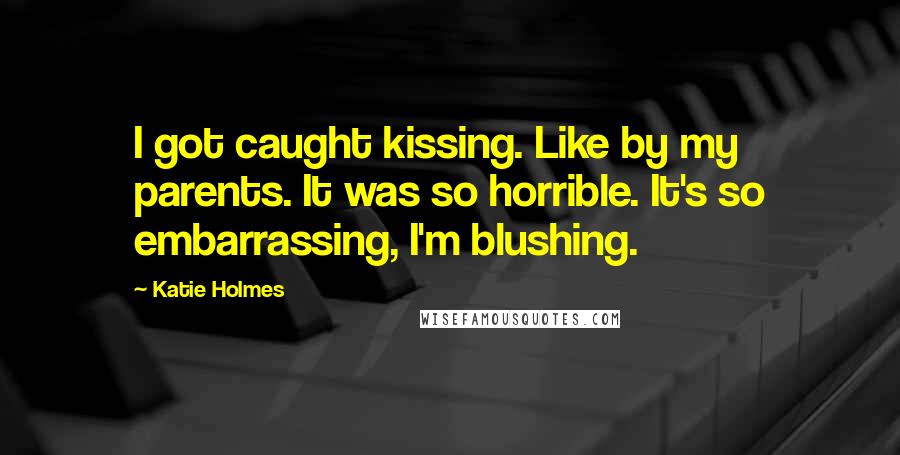 Katie Holmes Quotes: I got caught kissing. Like by my parents. It was so horrible. It's so embarrassing, I'm blushing.