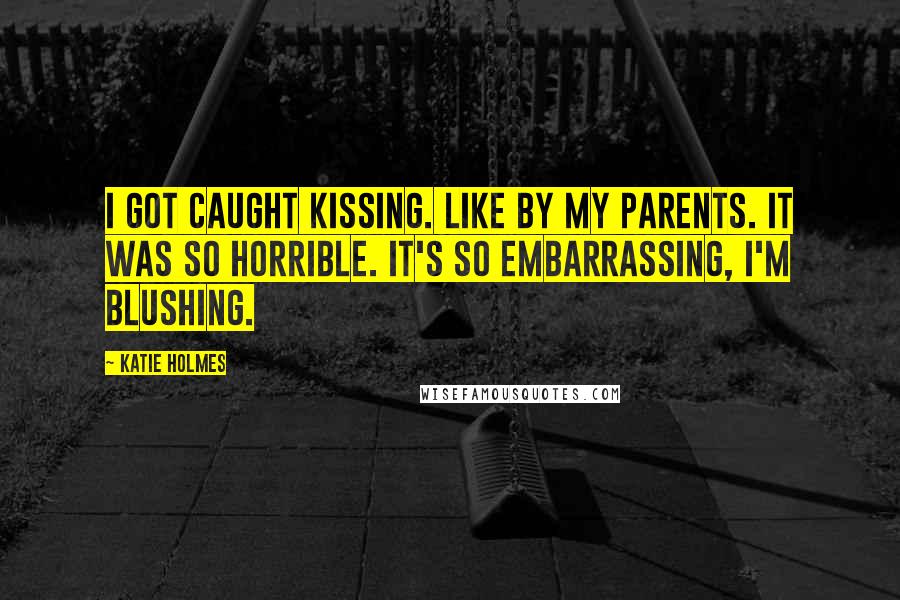 Katie Holmes Quotes: I got caught kissing. Like by my parents. It was so horrible. It's so embarrassing, I'm blushing.