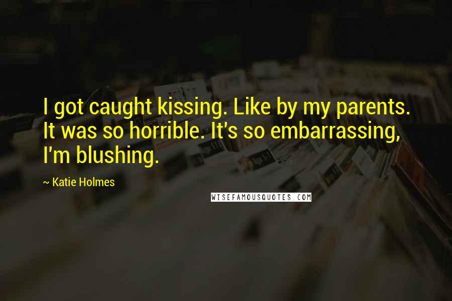 Katie Holmes Quotes: I got caught kissing. Like by my parents. It was so horrible. It's so embarrassing, I'm blushing.