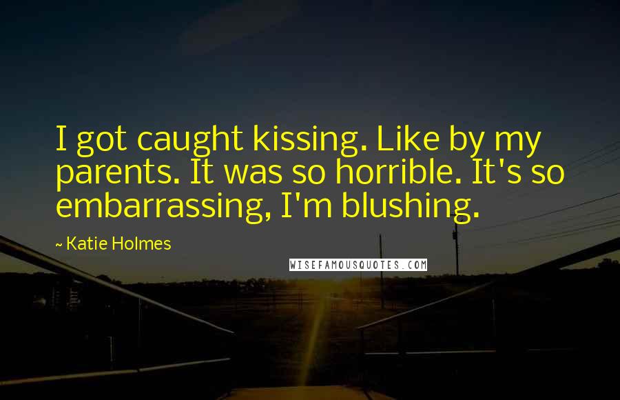 Katie Holmes Quotes: I got caught kissing. Like by my parents. It was so horrible. It's so embarrassing, I'm blushing.