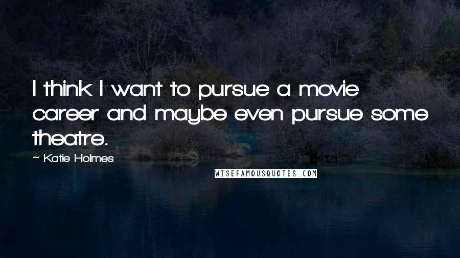 Katie Holmes Quotes: I think I want to pursue a movie career and maybe even pursue some theatre.