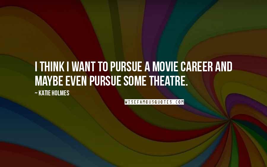 Katie Holmes Quotes: I think I want to pursue a movie career and maybe even pursue some theatre.