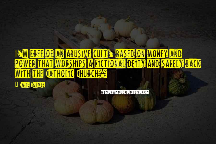 Katie Holmes Quotes: I'm free of an abusive cult, based on money and power that worships a fictional deity and safely back with the Catholic Church.