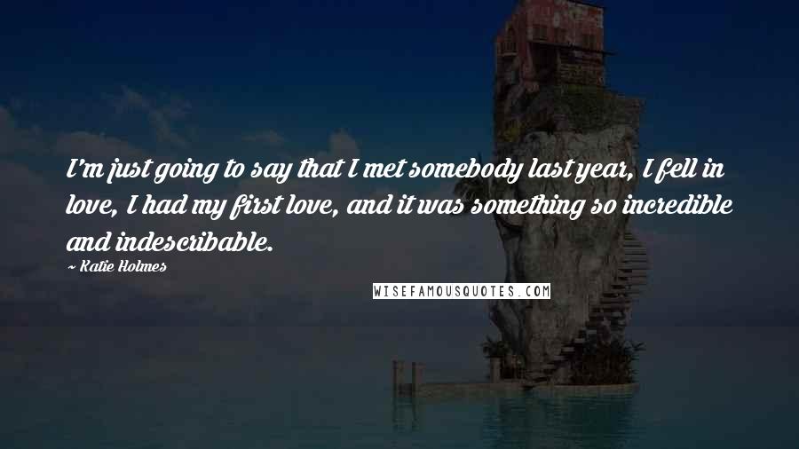 Katie Holmes Quotes: I'm just going to say that I met somebody last year, I fell in love, I had my first love, and it was something so incredible and indescribable.