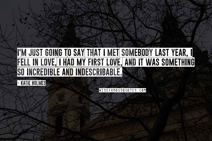 Katie Holmes Quotes: I'm just going to say that I met somebody last year, I fell in love, I had my first love, and it was something so incredible and indescribable.