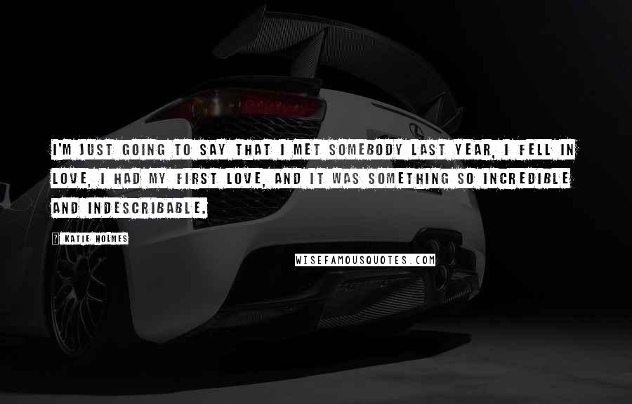 Katie Holmes Quotes: I'm just going to say that I met somebody last year, I fell in love, I had my first love, and it was something so incredible and indescribable.