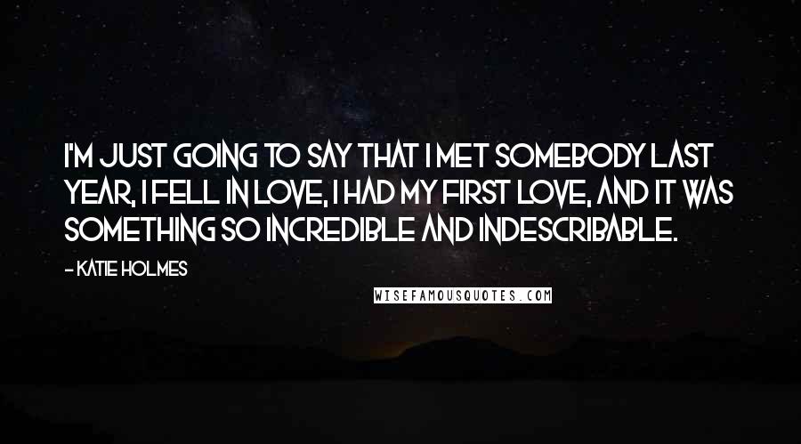 Katie Holmes Quotes: I'm just going to say that I met somebody last year, I fell in love, I had my first love, and it was something so incredible and indescribable.