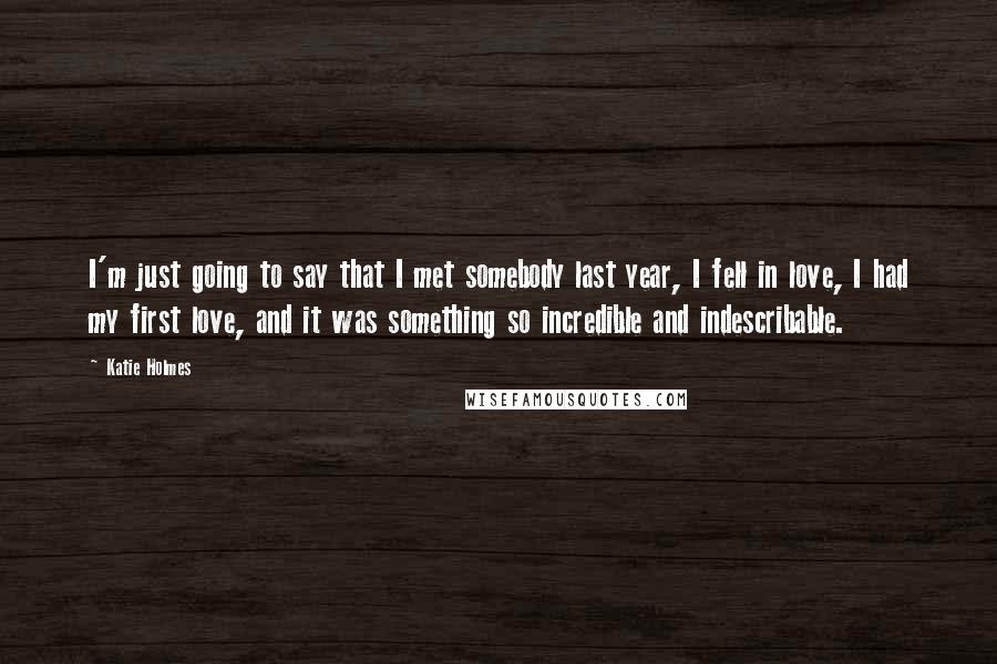 Katie Holmes Quotes: I'm just going to say that I met somebody last year, I fell in love, I had my first love, and it was something so incredible and indescribable.