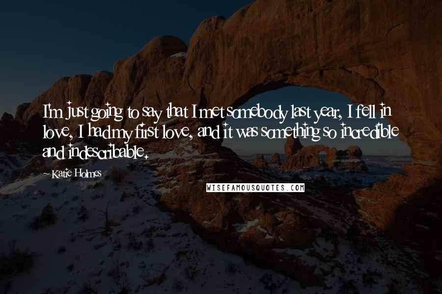 Katie Holmes Quotes: I'm just going to say that I met somebody last year, I fell in love, I had my first love, and it was something so incredible and indescribable.