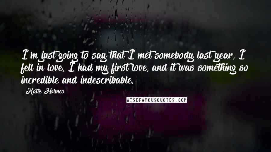 Katie Holmes Quotes: I'm just going to say that I met somebody last year, I fell in love, I had my first love, and it was something so incredible and indescribable.