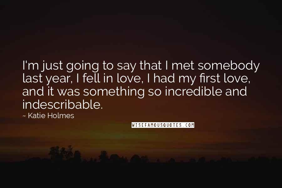 Katie Holmes Quotes: I'm just going to say that I met somebody last year, I fell in love, I had my first love, and it was something so incredible and indescribable.