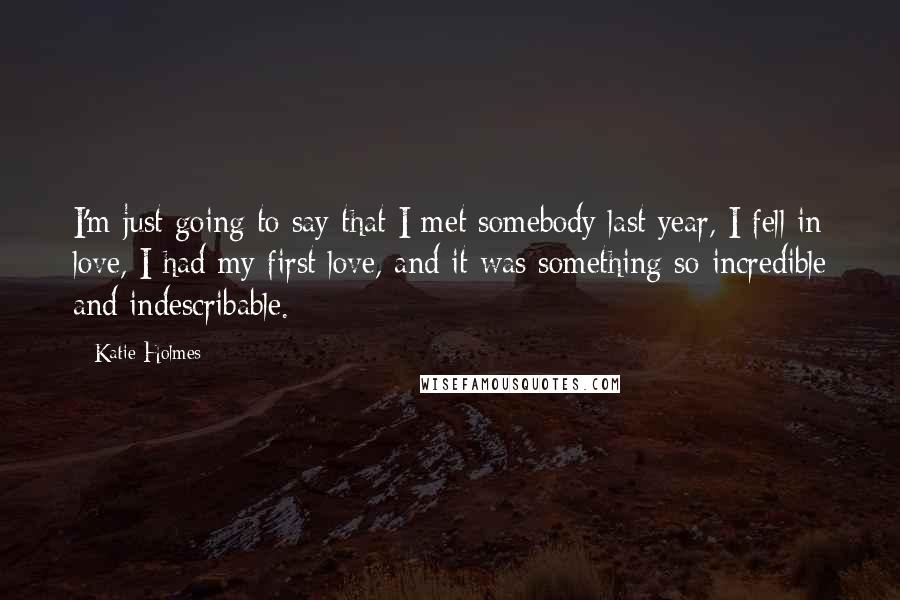 Katie Holmes Quotes: I'm just going to say that I met somebody last year, I fell in love, I had my first love, and it was something so incredible and indescribable.