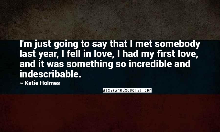 Katie Holmes Quotes: I'm just going to say that I met somebody last year, I fell in love, I had my first love, and it was something so incredible and indescribable.