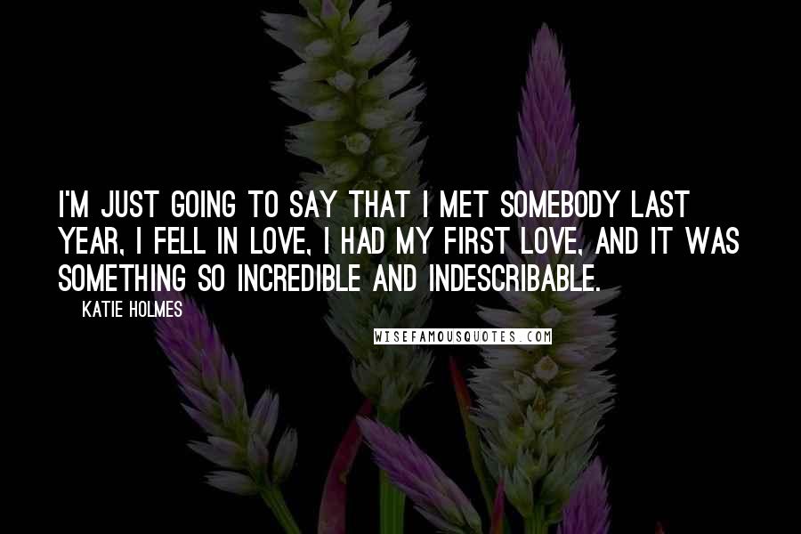 Katie Holmes Quotes: I'm just going to say that I met somebody last year, I fell in love, I had my first love, and it was something so incredible and indescribable.