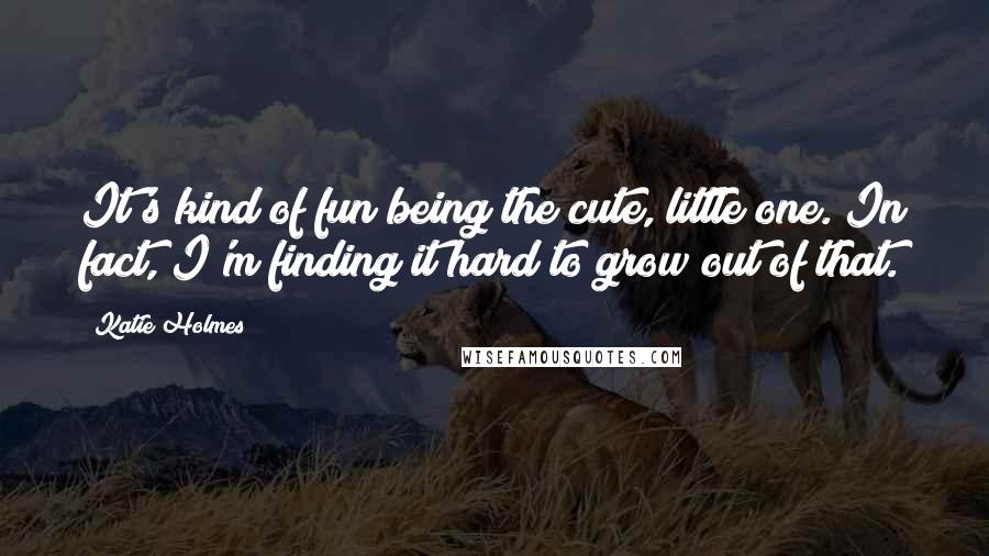 Katie Holmes Quotes: It's kind of fun being the cute, little one. In fact, I'm finding it hard to grow out of that.