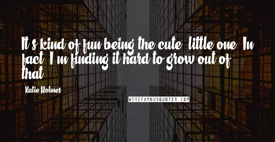 Katie Holmes Quotes: It's kind of fun being the cute, little one. In fact, I'm finding it hard to grow out of that.