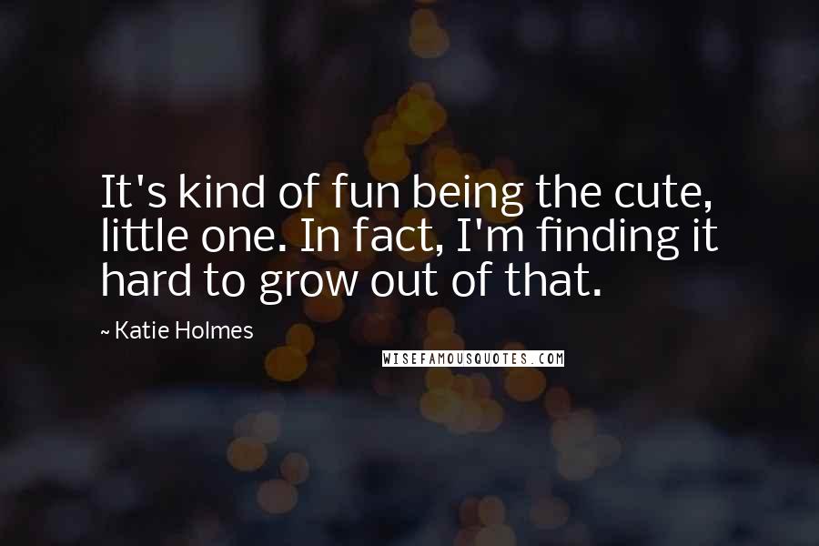 Katie Holmes Quotes: It's kind of fun being the cute, little one. In fact, I'm finding it hard to grow out of that.