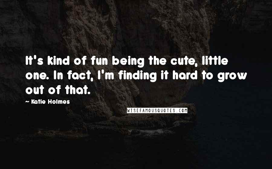 Katie Holmes Quotes: It's kind of fun being the cute, little one. In fact, I'm finding it hard to grow out of that.