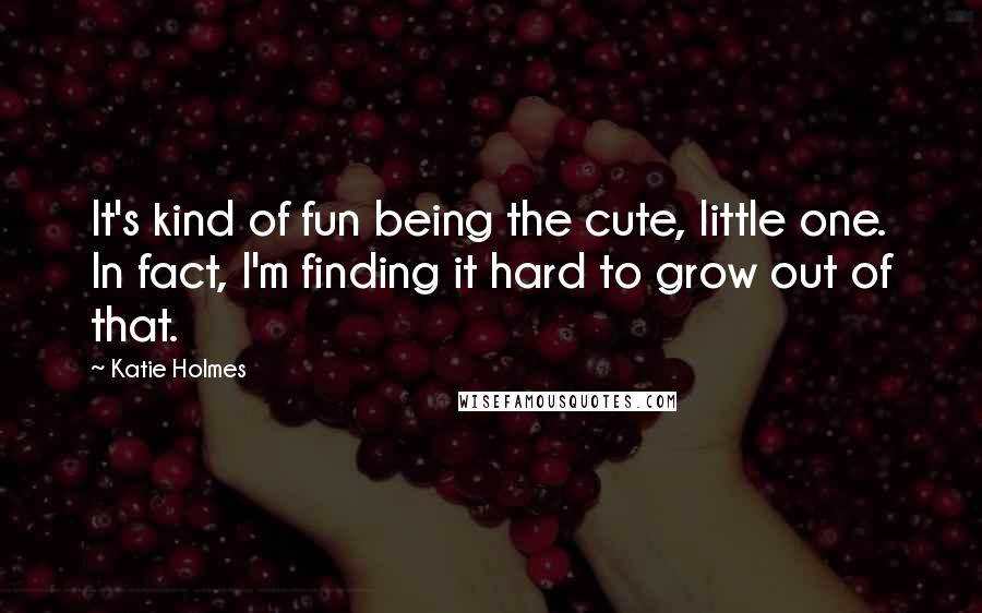 Katie Holmes Quotes: It's kind of fun being the cute, little one. In fact, I'm finding it hard to grow out of that.