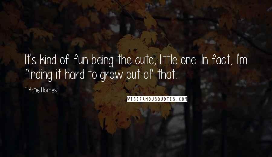 Katie Holmes Quotes: It's kind of fun being the cute, little one. In fact, I'm finding it hard to grow out of that.