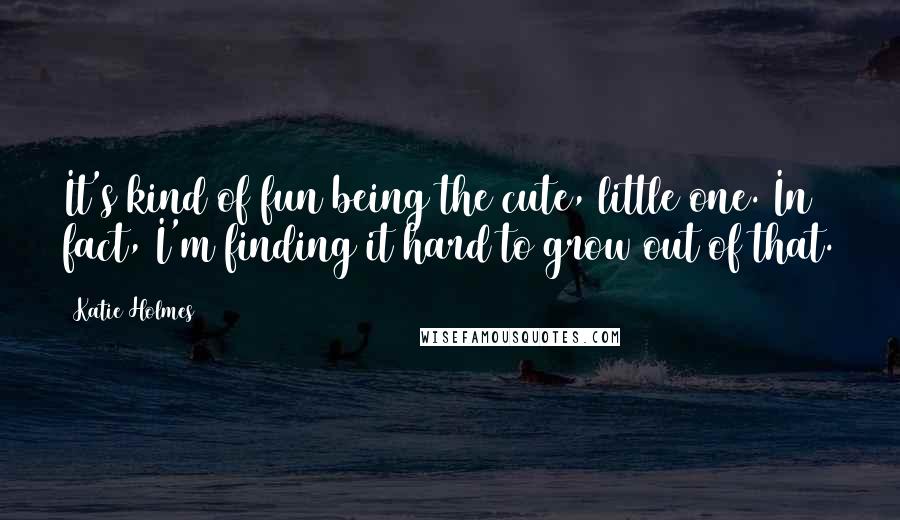 Katie Holmes Quotes: It's kind of fun being the cute, little one. In fact, I'm finding it hard to grow out of that.