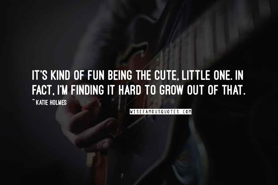 Katie Holmes Quotes: It's kind of fun being the cute, little one. In fact, I'm finding it hard to grow out of that.