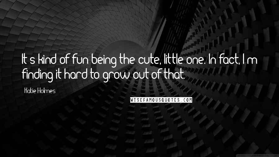 Katie Holmes Quotes: It's kind of fun being the cute, little one. In fact, I'm finding it hard to grow out of that.