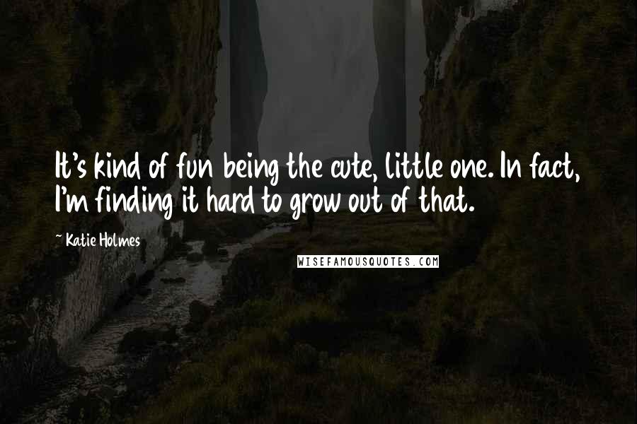 Katie Holmes Quotes: It's kind of fun being the cute, little one. In fact, I'm finding it hard to grow out of that.