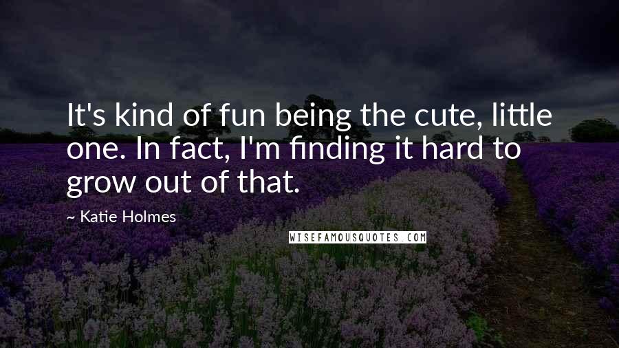 Katie Holmes Quotes: It's kind of fun being the cute, little one. In fact, I'm finding it hard to grow out of that.