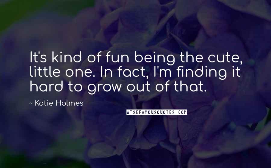 Katie Holmes Quotes: It's kind of fun being the cute, little one. In fact, I'm finding it hard to grow out of that.