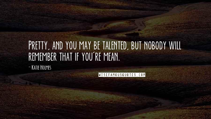 Katie Holmes Quotes: Pretty, and you may be talented, but nobody will remember that if you're mean.
