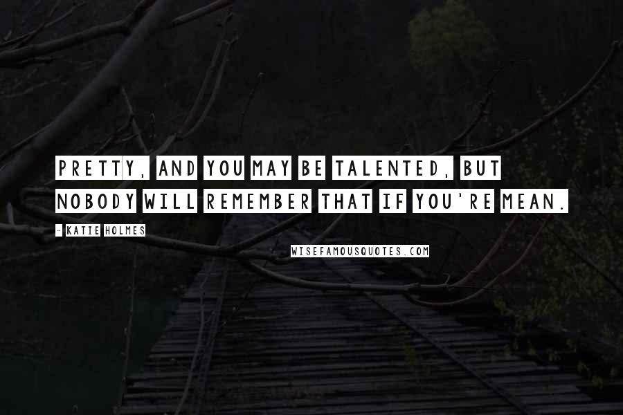 Katie Holmes Quotes: Pretty, and you may be talented, but nobody will remember that if you're mean.