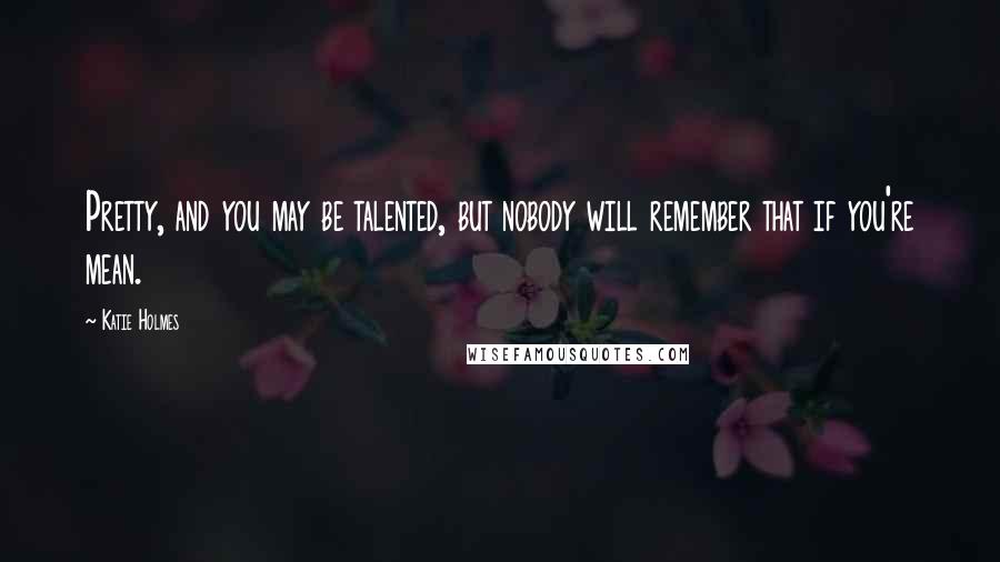 Katie Holmes Quotes: Pretty, and you may be talented, but nobody will remember that if you're mean.