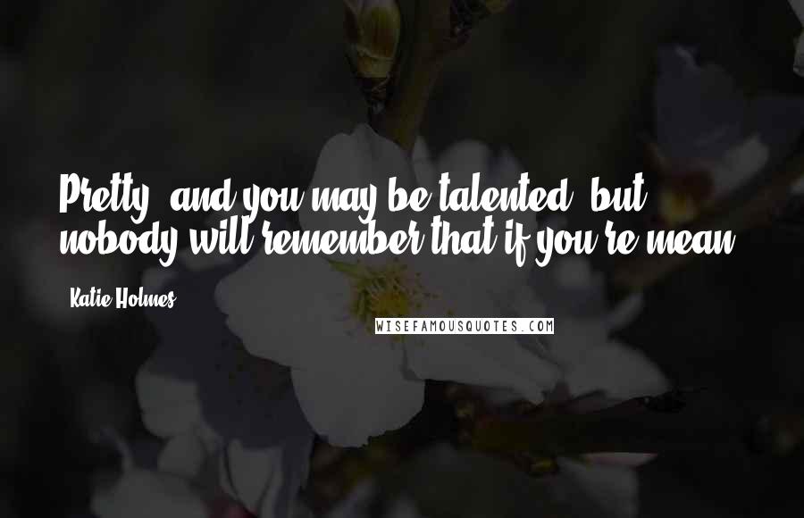Katie Holmes Quotes: Pretty, and you may be talented, but nobody will remember that if you're mean.