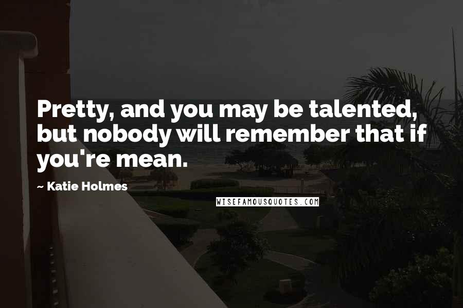 Katie Holmes Quotes: Pretty, and you may be talented, but nobody will remember that if you're mean.