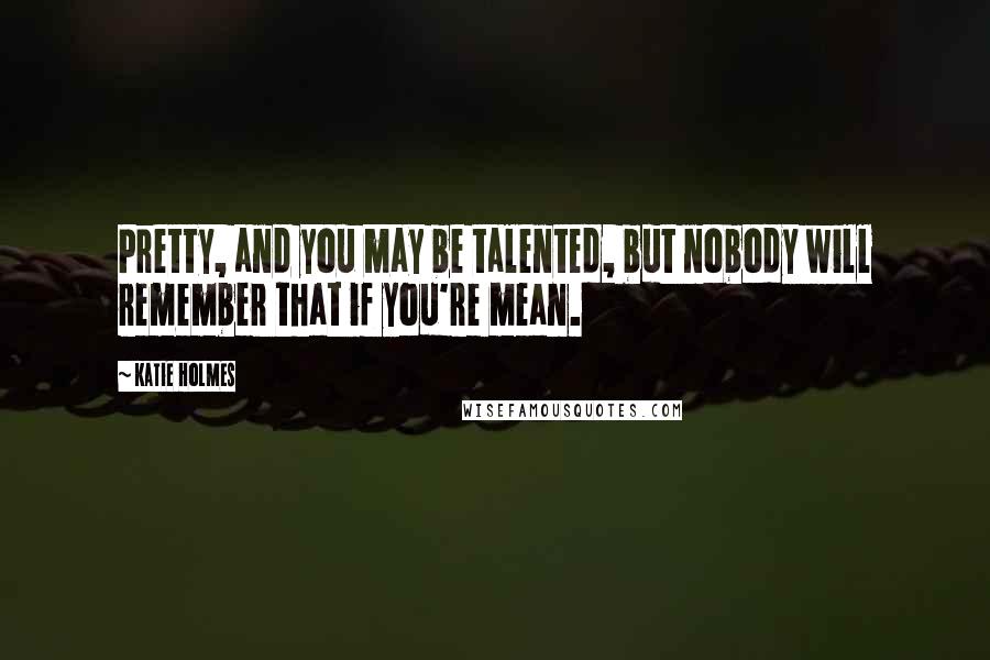 Katie Holmes Quotes: Pretty, and you may be talented, but nobody will remember that if you're mean.